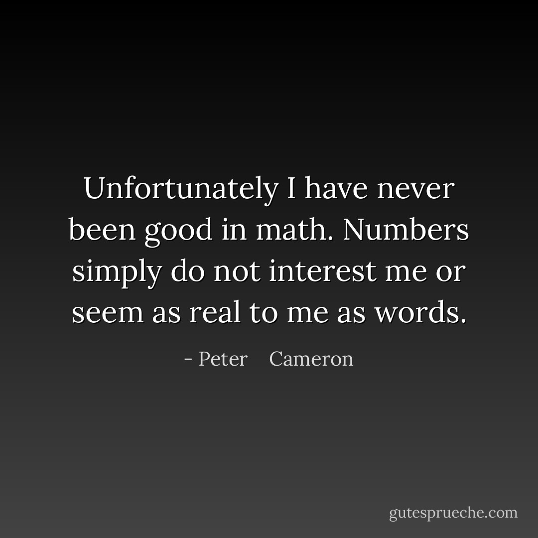 Unfortunately I have never been good in math. Numbers simply do not interest me or seem as real to me as words. - Peter    Cameron