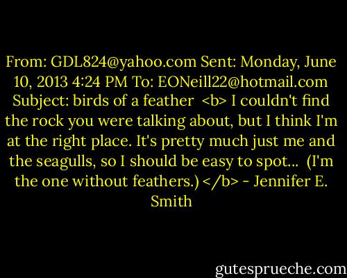 From: GDL824@yahoo.com<br />Sent: Monday, June 10, 2013 4:24 PM<br />To: EONeill22@hotmail.com<br />Subject: birds of a feather<br /><br /><b> I couldn't find the rock you were talking about, but I think I'm at the right place. It's pretty much just me and the seagulls, so I should be easy to spot...<br /><br />(I'm the one without feathers.) </b> - Jennifer E. Smith