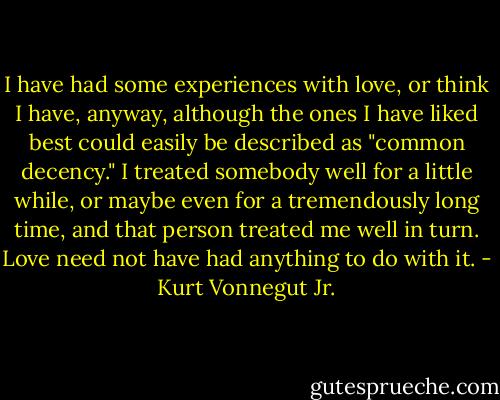 I have had some experiences with love, or think I have, anyway, although the ones I have liked best could easily be described as "common decency." I treated somebody well for a little while, or maybe even for a tremendously long time, and that person treated me well in turn. Love need not have had anything to do with it. - Kurt Vonnegut Jr.