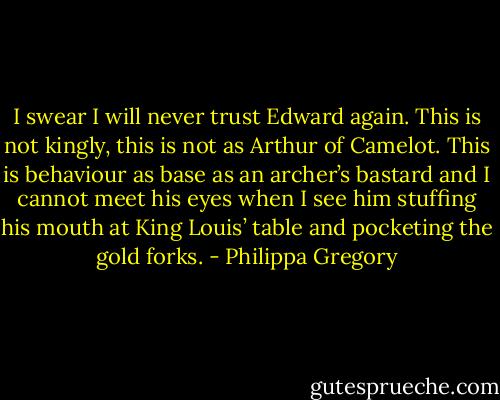I swear I will never trust Edward again. This is not kingly, this is not as Arthur of Camelot. This is behaviour as base as an archer’s bastard and I cannot meet his eyes when I see him stuffing his mouth at King Louis’ table and pocketing the gold forks. - Philippa Gregory