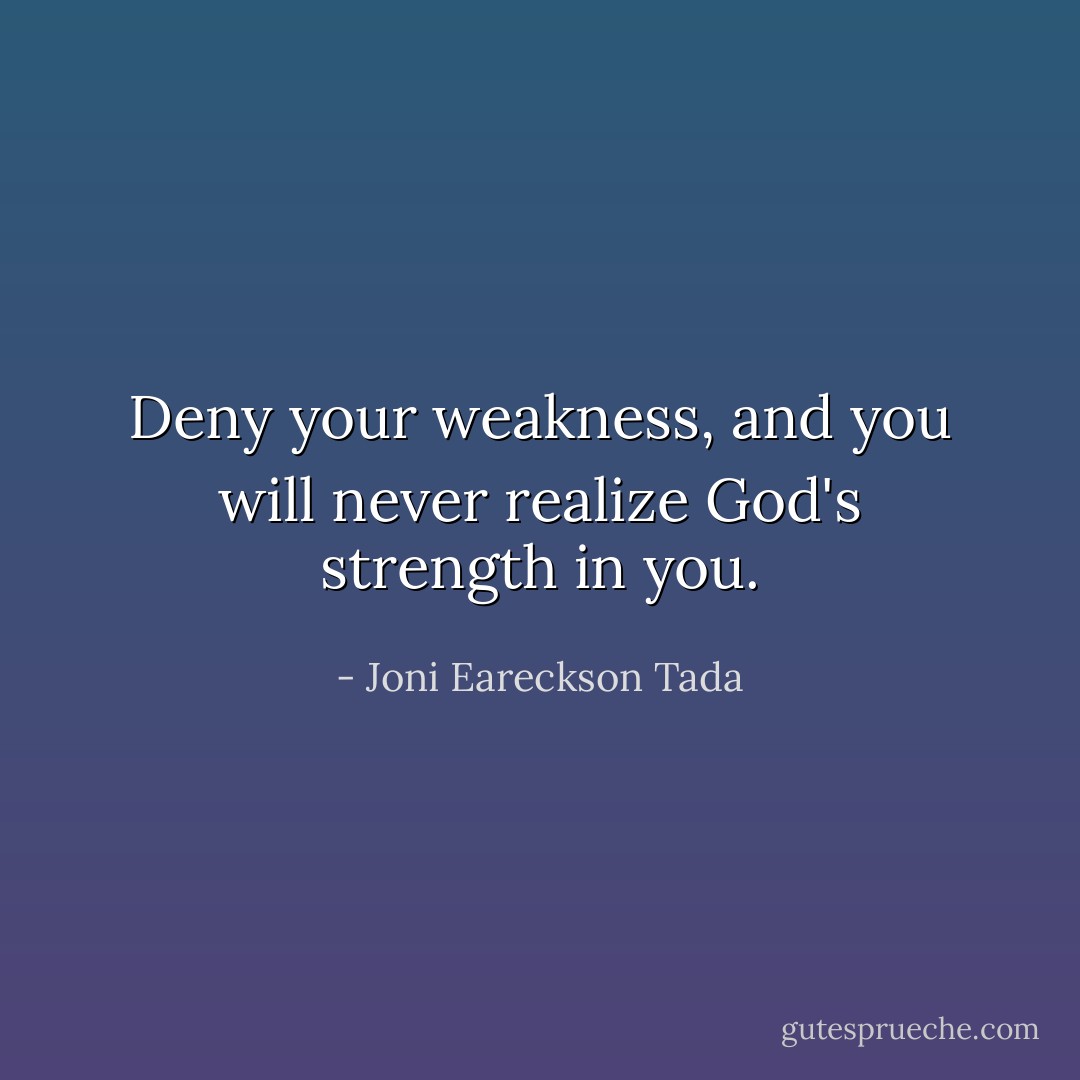 Deny your weakness, and you will never realize God's strength in you. - Joni Eareckson Tada