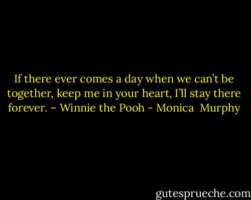 If there ever comes a day when we can’t be together, keep me in your heart, I’ll stay there forever. – Winnie the Pooh - Monica  Murphy