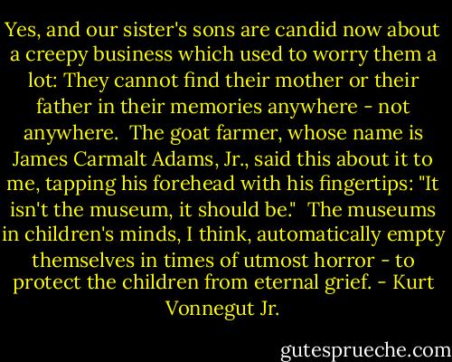 Yes, and our sister's sons are candid now about a creepy business which used to worry them a lot: They cannot find their mother or their father in their memories anywhere - not anywhere.<br /> The goat farmer, whose name is James Carmalt Adams, Jr., said this about it to me, tapping his forehead with his fingertips: "It isn't the museum, it should be."<br /> The museums in children's minds, I think, automatically empty themselves in times of utmost horror - to protect the children from eternal grief. - Kurt Vonnegut Jr.