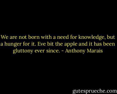 We are not born with a need for knowledge, but a hunger for it. Eve bit the apple and it has been gluttony ever since. - Anthony Marais
