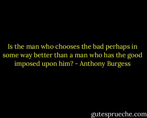 Is the man who chooses the bad perhaps in some way better than a man who has the good imposed upon him? - Anthony Burgess