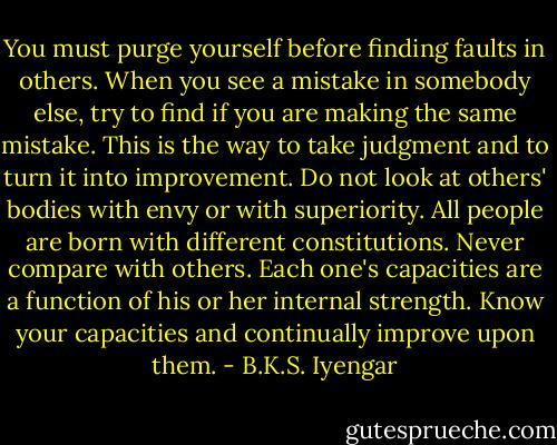 You must purge yourself before finding faults in others.<br />When you see a mistake in somebody else, try to find if you are making the same mistake.<br />This is the way to take judgment and to turn it into improvement.<br />Do not look at others' bodies with envy or with superiority.<br />All people are born with different constitutions.<br />Never compare with others.<br />Each one's capacities are a function of his or her internal strength.<br />Know your capacities and continually improve upon them. - B.K.S. Iyengar
