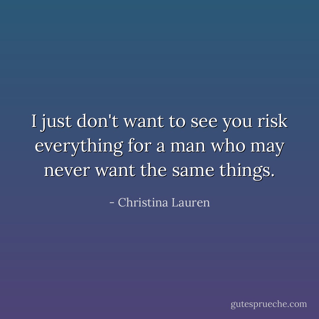 I just don't want to see you risk everything for a man who may never want the same things. - Christina Lauren