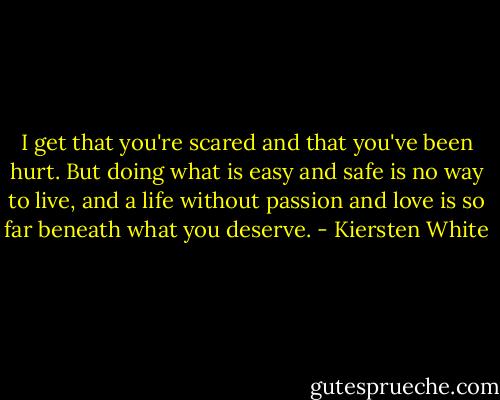 I get that you're scared and that you've been hurt. But doing what is easy and safe is no way to live, and a life without passion and love is so far beneath what you deserve. - Kiersten White