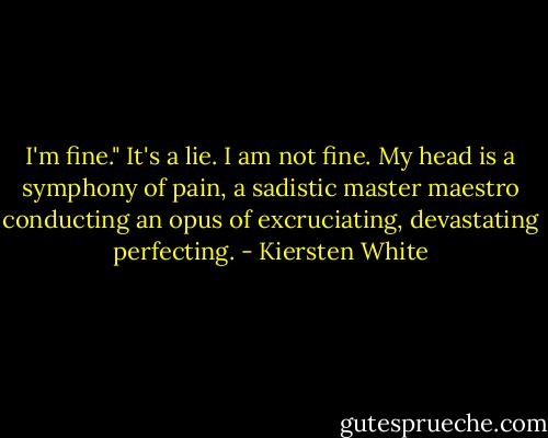 I'm fine." It's a lie. I am not fine. My head is a symphony of pain, a sadistic master maestro conducting an opus of excruciating, devastating perfecting. - Kiersten White