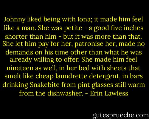 Johnny liked being with Iona; it made him feel like a man. She was petite - a good five inches shorter than him - but it was more than that. She let him pay for her, patronise her, made no demands on his time other than what he was already willing to offer. She made him feel nineteen as well, in her bed with sheets that smelt like cheap laundrette detergent, in bars drinking Snakebite from pint glasses still warm from the dishwasher. - Erin Lawless
