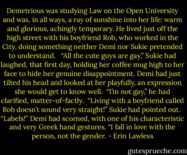 Demetrious was studying Law on the Open University and was, in all ways, a ray of sunshine into her life: warm and glorious, achingly temporary. He lived just off the high street with his boyfriend Rob, who worked in the City, doing something neither Demi nor Sukie pretended to understand. <br /><br />“All the cute guys are gay,” Sukie had laughed, that first day, holding her coffee mug high to her face to hide her genuine disappointment. Demi had just tilted his head and looked at her playfully, an expression she would get to know well.<br /><br />“I’m not gay,” he had clarified, matter-of-factly.<br /><br />“Living with a boyfriend called Rob doesn’t sound very straight!” Sukie had pointed out.<br /><br />“Labels!” Demi had scorned, with one of his characteristic and very Greek hand gestures. “I fall in love with the person, not the gender. - Erin Lawless