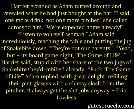 Harriet groaned as Adam turned around and revealed what he had just bought at the bar. “I said one more drink, not one more pitcher,” she called across to him. “We’re expected home already!”<br /><br />“Listen to yourself, woman!” Adam said incredulously, reaching the table and putting the jug of Snakebite down. “They’re not our parents!”<br /><br />“Yeah, but – its board game night, ‘The Game of Life’…” Harriet said, stupid with her share of the two jugs of Snakebite they’d imbibed already.<br /><br />“Fuck ‘The Game of Life’,” Adam replied, with great delight, refilling their pint glasses with a clumsy slosh from the pitcher. “I always get the shit jobs anyway. - Erin Lawless