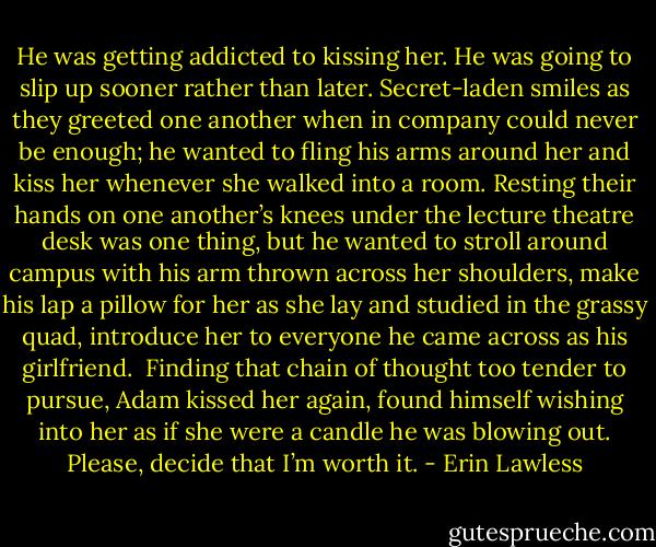 He was getting addicted to kissing her. He was going to slip up sooner rather than later. Secret-laden smiles as they greeted one another when in company could never be enough; he wanted to fling his arms around her and kiss her whenever she walked into a room. Resting their hands on one another’s knees under the lecture theatre desk was one thing, but he wanted to stroll around campus with his arm thrown across her shoulders, make his lap a pillow for her as she lay and studied in the grassy quad, introduce her to everyone he came across as his girlfriend.<br /><br />Finding that chain of thought too tender to pursue, Adam kissed her again, found himself wishing into her as if she were a candle he was blowing out. Please, decide that I’m worth it. - Erin Lawless