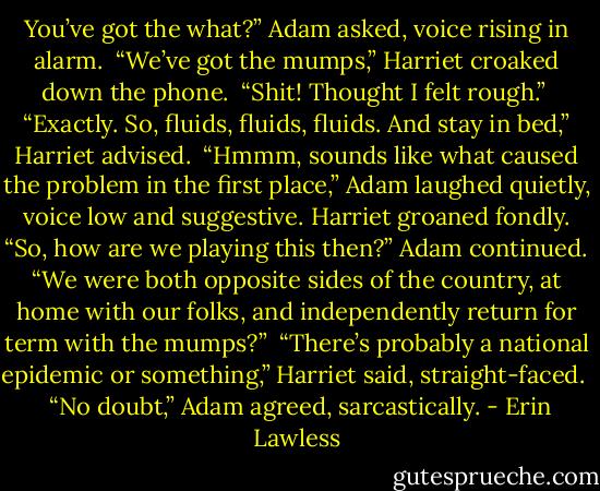 You’ve got the what?” Adam asked, voice rising in alarm.<br /><br />“We’ve got the mumps,” Harriet croaked down the phone.<br /><br />“Shit! Thought I felt rough.”<br /><br />“Exactly. So, fluids, fluids, fluids. And stay in bed,” Harriet advised.<br /><br />“Hmmm, sounds like what caused the problem in the first place,” Adam laughed quietly, voice low and suggestive. Harriet groaned fondly. “So, how are we playing this then?” Adam continued. “We were both opposite sides of the country, at home with our folks, and independently return for term with the mumps?”<br /><br />“There’s probably a national epidemic or something,” Harriet said, straight-faced. <br /><br />“No doubt,” Adam agreed, sarcastically. - Erin Lawless