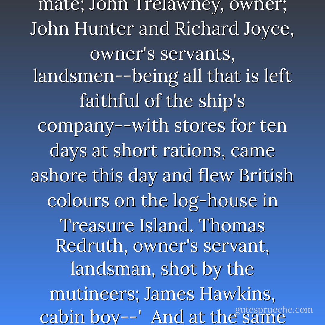 Alexander Smollett, master; David Livesey, ship's doctor; Abraham Gray, carpenter's mate; John Trelawney, owner; John Hunter and Richard Joyce, owner's servants, landsmen--being all that is left faithful of the ship's company--with stores for ten days at short rations, came ashore this day and flew British colours on the log-house in Treasure Island. Thomas Redruth, owner's servant, landsman, shot by the mutineers; James Hawkins, cabin boy--'<br /><br />And at the same time, I was wondering over poor Jim Hawkins' fate. - Robert Louis Stevenson