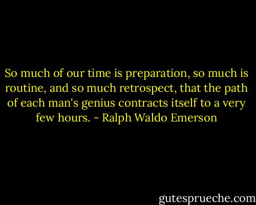 So much of our time is preparation, so much is routine, and so much retrospect, that the path of each man's genius contracts itself to a very few hours. - Ralph Waldo Emerson