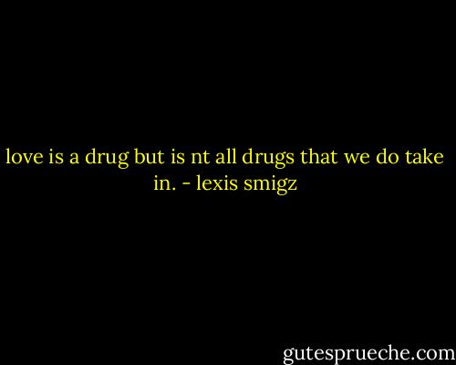 love is a drug but is nt all drugs that we do take in. - lexis smigz