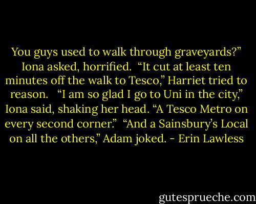 You guys used to walk through graveyards?” Iona asked, horrified.<br /><br />“It cut at least ten minutes off the walk to Tesco,” Harriet tried to reason. <br /><br />“I am so glad I go to Uni in the city,” Iona said, shaking her head. “A Tesco Metro on every second corner.”<br /><br />“And a Sainsbury’s Local on all the others,” Adam joked. - Erin Lawless