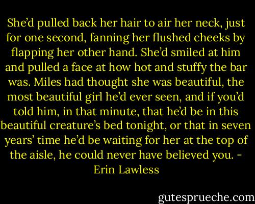 She’d pulled back her hair to air her neck, just for one second, fanning her flushed cheeks by flapping her other hand. She’d smiled at him and pulled a face at how hot and stuffy the bar was. Miles had thought she was beautiful, the most beautiful girl he’d ever seen, and if you’d told him, in that minute, that he’d be in this beautiful creature’s bed tonight, or that in seven years’ time he’d be waiting for her at the top of the aisle, he could never have believed you. - Erin Lawless