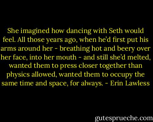 She imagined how dancing with Seth would feel. All those years ago, when he’d first put his arms around her - breathing hot and beery over her face, into her mouth - and still she’d melted, wanted them to press closer together than physics allowed, wanted them to occupy the same time and space, for always. - Erin Lawless