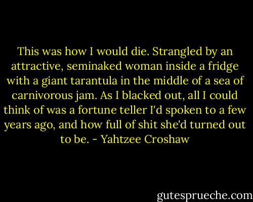 This was how I would die. Strangled by an attractive, seminaked woman inside a fridge with a giant tarantula in the middle of a sea of carnivorous jam. As I blacked out, all I could think of was a fortune teller I'd spoken to a few years ago, and how full of shit she'd turned out to be. - Yahtzee Croshaw