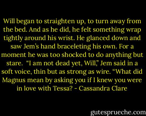 Will began to straighten up, to turn away from the bed. And as he did, he felt something wrap tightly around his wrist. He glanced down and saw Jem’s hand braceleting his own. For a moment he was too shocked to do anything but stare.<br /><br />“I am not dead yet, Will,” Jem said in a soft voice, thin but as strong as wire. “What did Magnus mean by asking you if I knew you were in love with Tessa? - Cassandra Clare
