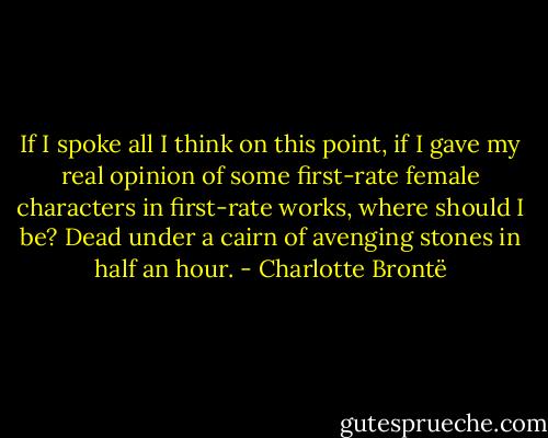 If I spoke all I think on this point, if I gave my real opinion of some first-rate female characters in first-rate works, where should I be? Dead under a cairn of avenging stones in half an hour. - Charlotte Brontë