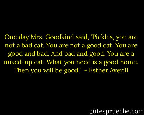 One day Mrs. Goodkind said,<br />'Pickles, you are not a bad cat.<br />You are not a good cat.<br />You are good and bad.<br />And bad and good.<br />You are a mixed-up cat.<br />What you need is a good home.<br />Then you will be good.'  - Esther Averill