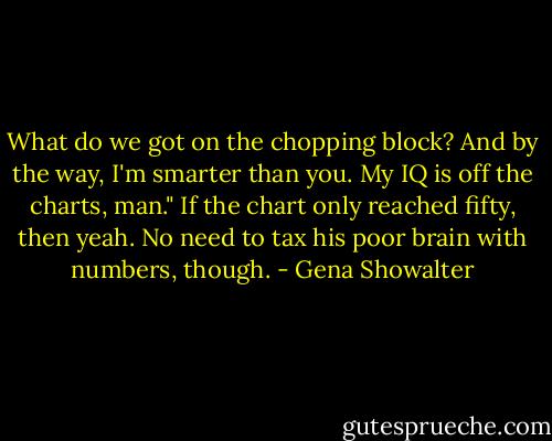 What do we got on the chopping block? And by the way, I'm smarter than you. My IQ is off the charts, man." If the chart only reached fifty, then yeah. No need to tax his poor brain with numbers, though. - Gena Showalter