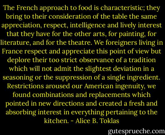 The French approach to food is characteristic; they bring to their consideration of the table the same appreciation, respect, intelligence and lively interest that they have for the other arts, for painting, for literature, and for the theatre. We foreigners living in France respect and appreciate this point of view but deplore their too strict observance of a tradition which will not admit the slightest deviation in a seasoning or the suppression of a single ingredient. Restrictions aroused our American ingenuity, we found combinations and replacements which pointed in new directions and created a fresh and absorbing interest in everything pertaining to the kitchen. - Alice B. Toklas
