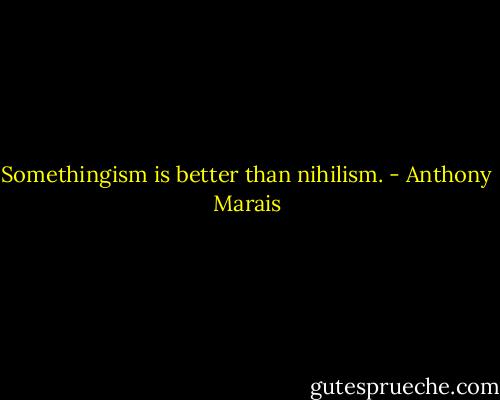 Somethingism is better than nihilism. - Anthony Marais