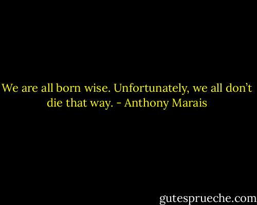 We are all born wise. Unfortunately, we all don’t die that way. - Anthony Marais