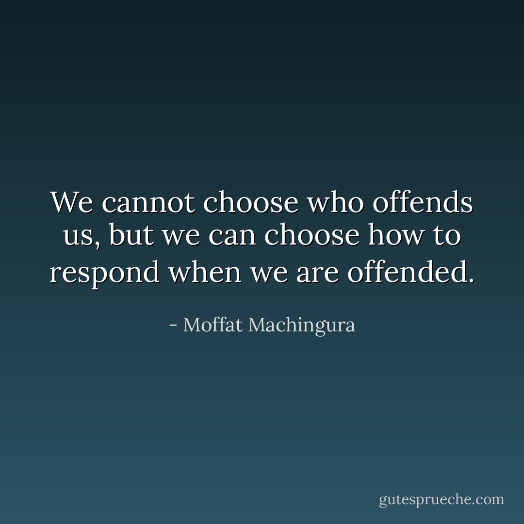 We cannot choose who offends us, but we can choose how to respond when we are offended. - Moffat Machingura