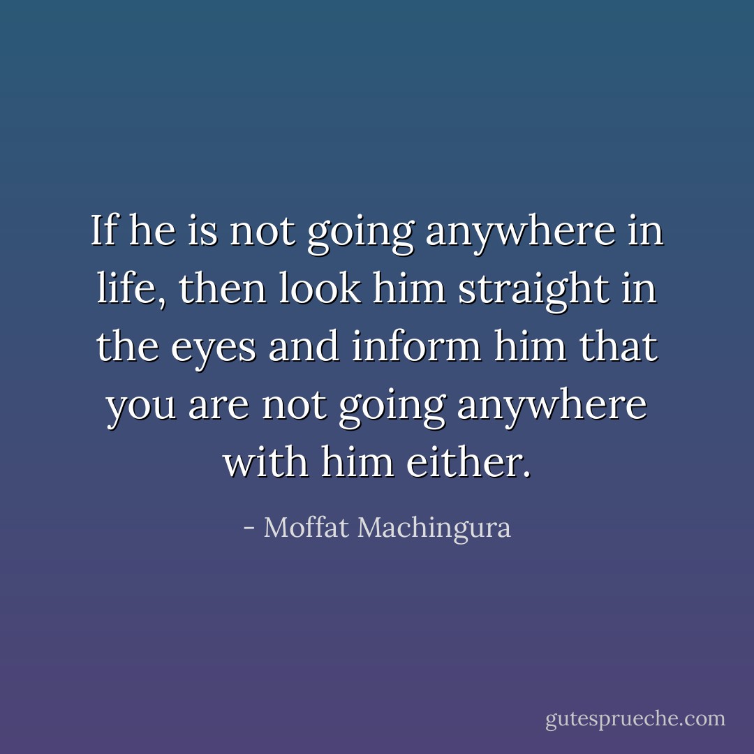 If he is not going anywhere in life, then look him straight in the eyes and inform him that you are not going anywhere with him either. - Moffat Machingura