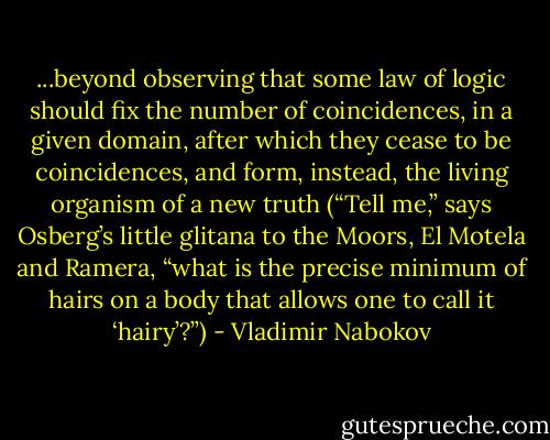 ...beyond observing that some law of logic should fix the number of coincidences, in a given domain, after which they cease to be coincidences, and form, instead, the living organism of a new truth (“Tell me,” says Osberg’s little glitana to the Moors, El Motela and Ramera, “what is the precise minimum of hairs on a body that allows one to call it ‘hairy’?”) - Vladimir Nabokov