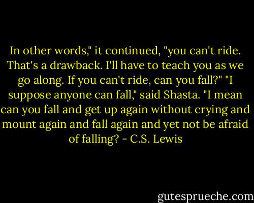 In other words," it continued, "you can't ride. That's a drawback. I'll have to teach you as we go along. If you can't ride, can you fall?"<br />"I suppose anyone can fall," said Shasta.<br />"I mean can you fall and get up again without crying and mount again and fall again and yet not be afraid of falling? - C.S. Lewis