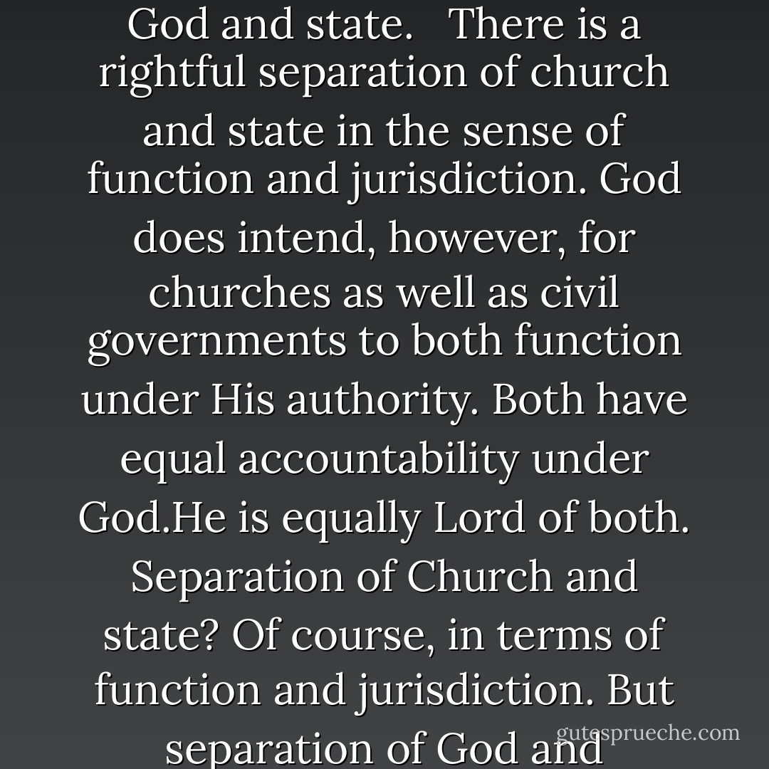 There is a big difference between separation of church and state, and separation of God and state. <br /><br />There is a rightful separation of church and state in the sense of function and jurisdiction. God does intend, however, for churches as well as civil governments to both function under His authority. Both have equal accountability under God.He is equally Lord of both. Separation of Church and state? Of course, in terms of function and jurisdiction. But separation of God and government? Try convincing God of that. - Christian Overman