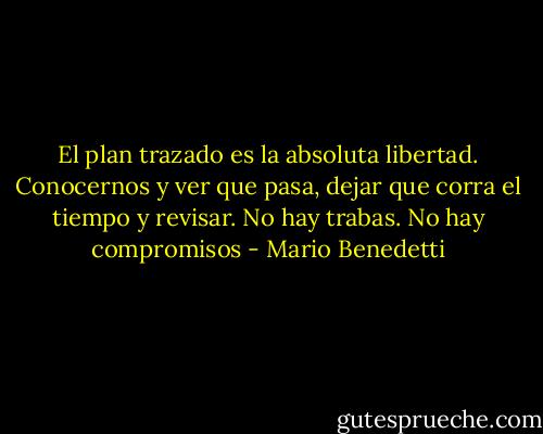 El plan trazado es la absoluta libertad. Conocernos y ver que pasa, dejar que corra el tiempo y revisar. No hay trabas. No hay compromisos - Mario Benedetti