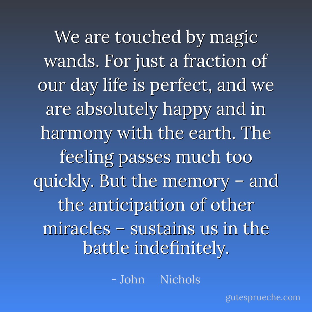 We are touched by magic wands. For just a fraction of our day life is perfect, and we are absolutely happy and in harmony with the earth. The feeling passes much too quickly. But the memory – and the anticipation of other miracles – sustains us in the battle indefinitely. - John     Nichols
