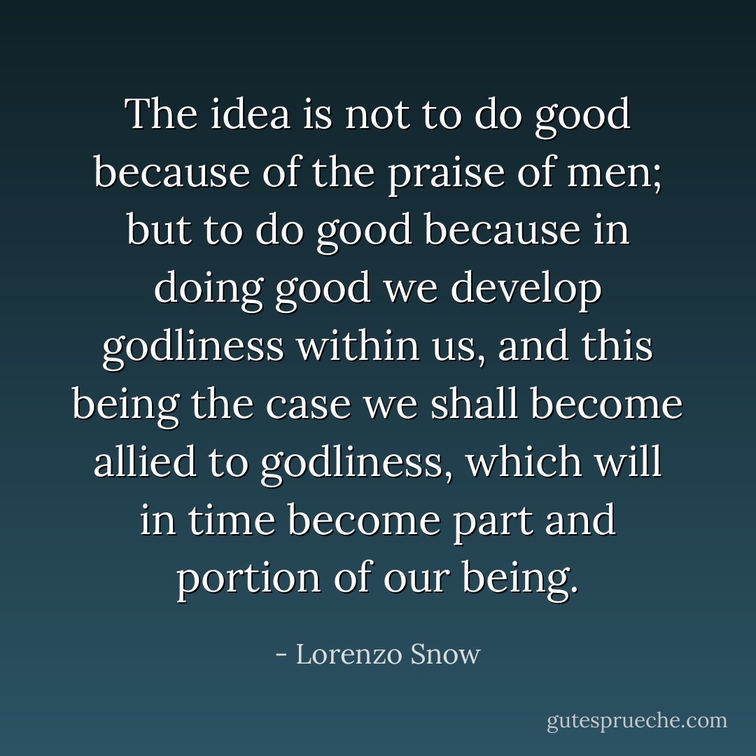 The idea is not to do good because of the praise of men; but to do good because in doing good we develop godliness within us, and this being the case we shall become allied to godliness, which will in time become part and portion of our being. - Lorenzo Snow