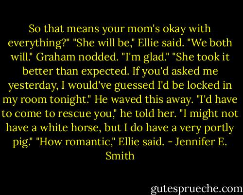 So that means your mom's okay with everything?"<br />"She will be," Ellie said. "We both will."<br />Graham nodded. "I'm glad."<br />"She took it better than expected. If you'd asked me yesterday, I would've guessed I'd be locked in my room tonight."<br />He waved this away. "I'd have to come to rescue you," he told her. "I might not have a white horse, but I do have a very portly pig."<br />"How romantic," Ellie said. - Jennifer E. Smith