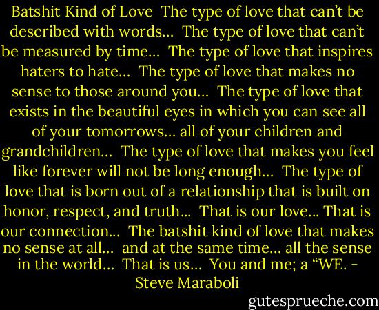 Batshit Kind of Love<br /><br />The type of love that can’t be described with words…<br /><br />The type of love that can’t be measured by time…<br /><br />The type of love that inspires haters to hate…<br /><br />The type of love that makes no sense to those around you…<br /><br />The type of love that exists in the beautiful eyes in which you can see all of your tomorrows… all of your children and grandchildren…<br /><br />The type of love that makes you feel like forever will not be long enough…<br /><br />The type of love that is born out of a relationship that is built on honor, respect, and truth...<br /><br />That is our love... That is our connection...<br /><br />The batshit kind of love that makes no sense at all… <br />and at the same time… all the sense in the world…<br /><br />That is us…<br /><br />You and me; a “WE. - Steve Maraboli