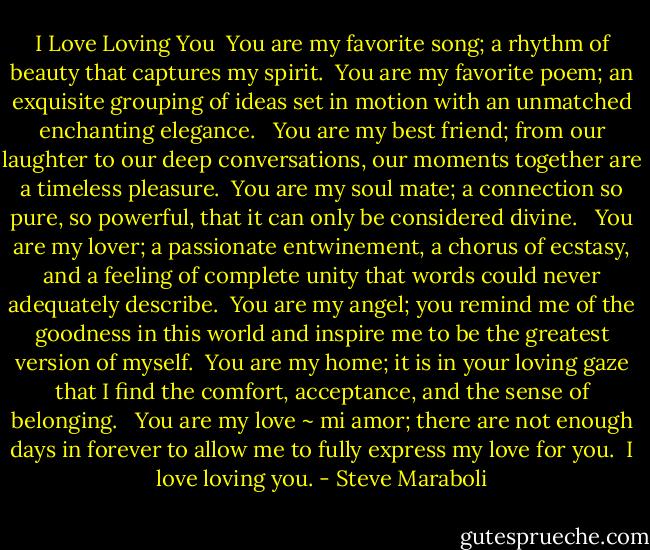 I Love Loving You<br /><br />You are my favorite song; a rhythm of beauty that captures my spirit.<br /><br />You are my favorite poem; an exquisite grouping of ideas set in motion with an unmatched enchanting elegance. <br /><br />You are my best friend; from our laughter to our deep conversations, our moments together are a timeless pleasure.<br /><br />You are my soul mate; a connection so pure, so powerful, that it can only be considered divine. <br /><br />You are my lover; a passionate entwinement, a chorus of ecstasy, and a feeling of complete unity that words could never adequately describe.<br /><br />You are my angel; you remind me of the goodness in this world and inspire me to be the greatest version of myself.<br /><br />You are my home; it is in your loving gaze that I find the comfort, acceptance, and the sense of belonging. <br /><br />You are my love ~ mi amor; there are not enough days in forever to allow me to fully express my love for you.<br /><br />I love loving you. - Steve Maraboli