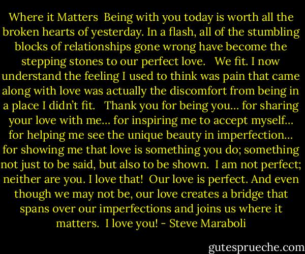 Where it Matters<br /><br />Being with you today is worth all the broken hearts of yesterday. In a flash, all of the stumbling blocks of relationships gone wrong have become the stepping stones to our perfect love. <br /><br />We fit. I now understand the feeling I used to think was pain that came along with love was actually the discomfort from being in a place I didn’t fit. <br /><br />Thank you for being you… for sharing your love with me… for inspiring me to accept myself… for helping me see the unique beauty in imperfection… for showing me that love is something you do; something not just to be said, but also to be shown.<br /><br />I am not perfect; neither are you. I love that!<br /><br />Our love is perfect. And even though we may not be, our love creates a bridge that spans over our imperfections and joins us where it matters.<br /><br />I love you! - Steve Maraboli