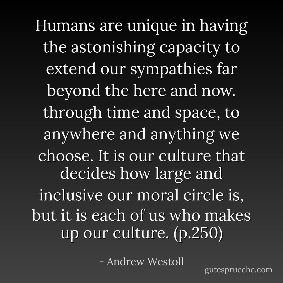 Humans are unique in having the astonishing capacity to extend our sympathies far beyond the here and now. through time and space, to anywhere and anything we choose. It is our culture that decides how large and inclusive our moral circle is, but it is each of us who makes up our culture. (p.250) - Andrew Westoll