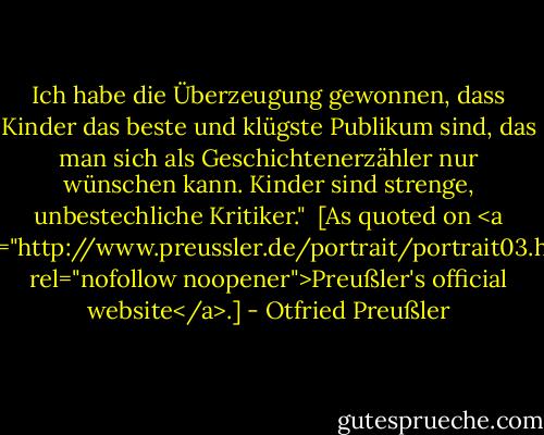 Ich habe die Überzeugung gewonnen, dass Kinder das beste und klügste Publikum sind, das man sich als Geschichtenerzähler nur wünschen kann. Kinder sind strenge, unbestechliche Kritiker."<br /><br />[As quoted on <a href="http://www.preussler.de/portrait/portrait03.htm" rel="nofollow noopener">Preußler's official website</a>.] - Otfried Preußler