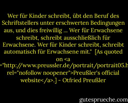 Wer für Kinder schreibt, übt den Beruf des Schriftstellers unter erschwerten Bedingungen aus, und dies freiwillig ... Wer für Erwachsene schreibt, schreibt ausschließlich für Erwachsene. Wer für Kinder schreibt, schreibt automatisch für Erwachsene mit."<br /><br />[As quoted on <a href="http://www.preussler.de/portrait/portrait05.htm" rel="nofollow noopener">Preußler's official website</a>.] - Otfried Preußler