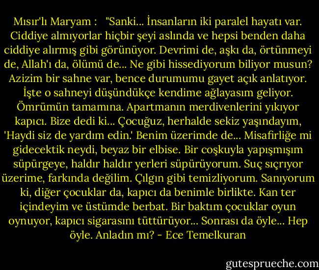 Mısır'lı Maryam : <br /><br />"Sanki... İnsanların iki paralel hayatı var. Ciddiye almıyorlar hiçbir şeyi aslında ve hepsi benden daha ciddiye alırmış gibi görünüyor. Devrimi de, aşkı da, örtünmeyi de, Allah'ı da, ölümü de... Ne gibi hissediyorum biliyor musun?<br />Azizim bir sahne var, bence durumumu gayet açık anlatıyor. İşte o sahneyi düşündükçe kendime ağlayasım geliyor. Ömrümün tamamına. Apartmanın merdivenlerini yıkıyor kapıcı. Bize dedi ki... Çocuğuz, herhalde sekiz yaşındayım, 'Haydi siz de yardım edin.' Benim üzerimde de... Misafirliğe mi gidecektik neydi, beyaz bir elbise. Bir coşkuyla yapışmışım süpürgeye, haldır haldır yerleri süpürüyorum. Suç sıçrıyor üzerime, farkında değilim. Çılgın gibi temizliyorum. Sanıyorum ki, diğer çocuklar da, kapıcı da benimle birlikte. Kan ter içindeyim ve üstümde berbat. Bir baktım çocuklar oyun oynuyor, kapıcı sigarasını tüttürüyor... Sonrası da öyle... Hep öyle. Anladın mı? - Ece Temelkuran