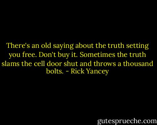 There's an old saying about the truth setting you free. Don't buy it. Sometimes the truth slams the cell door shut and throws a thousand bolts. - Rick Yancey