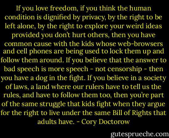 If you love freedom, if you think the human condition is dignified by privacy, by the right to be left alone, by the right to explore your weird ideas provided you don’t hurt others, then you have common cause with the kids whose web-browsers and cell phones are being used to lock them up and follow them around.<br />If you believe that the answer to bad speech is more speech - not censorship - then you have a dog in the fight.<br />If you believe in a society of laws, a land where our rulers have to tell us the rules, and have to follow them too, then you’re part of the same struggle that kids fight when they argue for the right to live under the same Bill of Rights that adults have. - Cory Doctorow